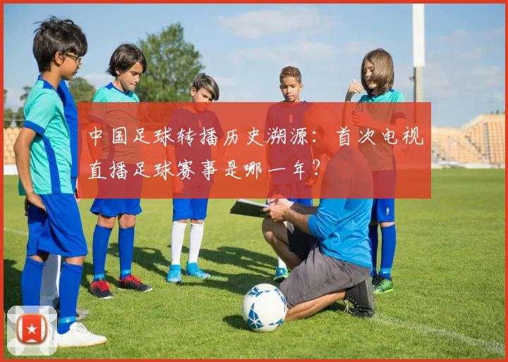 中国足球转播历史溯源:首次电视直播足球赛事是哪一年?