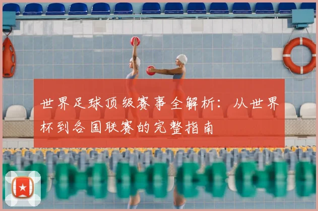 世界足球顶级赛事全解析:从世界杯到各国联赛的完整指南